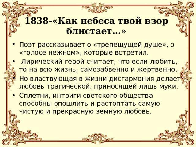 1838-«Как небеса твой взор блистает…» Поэт рассказывает о «трепещущей душе», о «голосе нежном», которые встретил.  Лирический герой считает, что если любить, то на всю жизнь, самозабвенно и жертвенно. Но властвующая в жизни дисгармония делает любовь трагической, приносящей лишь муки. Сплетни, интриги светского общества способны опошлить и растоптать самую чистую и прекрасную земную любовь. 