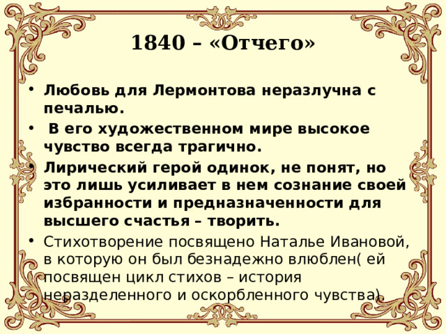 1840 – «Отчего» Любовь для Лермонтова неразлучна с печалью.  В его художественном мире высокое чувство всегда трагично. Лирический герой одинок, не понят, но это лишь усиливает в нем сознание своей избранности и предназначенности для высшего счастья – творить. Стихотворение посвящено Наталье Ивановой, в которую он был безнадежно влюблен( ей посвящен цикл стихов – история неразделенного и оскорбленного чувства). 