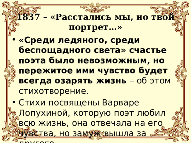 1837 – «Расстались мы, но твой портрет…» «Среди ледяного, среди беспощадного света» счастье поэта было невозможным, но пережитое ими чувство будет всегда озарять жизнь – об этом стихотворение. Стихи посвящены Варваре Лопухиной, которую поэт любил всю жизнь, она отвечала на его чувства, но замуж вышла за другого. 