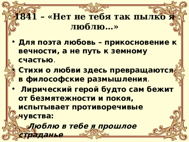 1841 – «Нет не тебя так пылко я люблю…» Для поэта любовь – прикосновение к вечности, а не путь к земному счастью . Стихи о любви здесь превращаются в философские размышления .  Лирический герой будто сам бежит от безмятежности и покоя, испытывает противоречивые чувства:   Люблю в тебе я прошлое страданье   И молодость погибшую мою . 