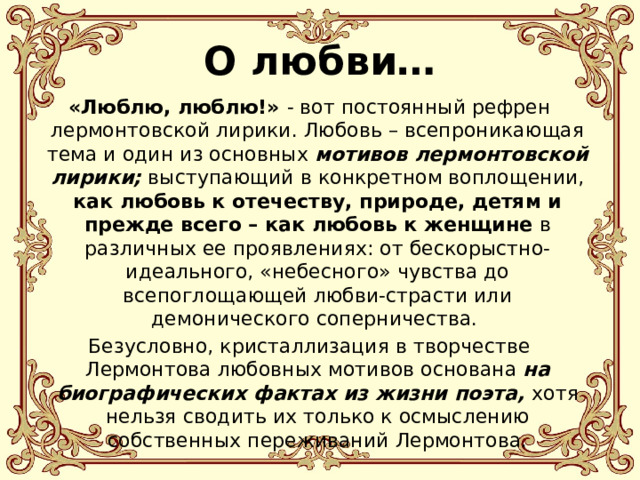 О любви… «Люблю, люблю!» - вот постоянный рефрен лермонтовской лирики. Любовь – всепроникающая тема и один из основных мотивов лермонтовской лирики; выступающий в конкретном воплощении, как любовь к отечеству, природе, детям и прежде всего – как любовь к женщине в различных ее проявлениях: от бескорыстно-идеального, «небесного» чувства до всепоглощающей любви-страсти или демонического соперничества. Безусловно, кристаллизация в творчестве Лермонтова любовных мотивов основана на биографических фактах из жизни поэта, хотя нельзя сводить их только к осмыслению собственных переживаний Лермонтова. 