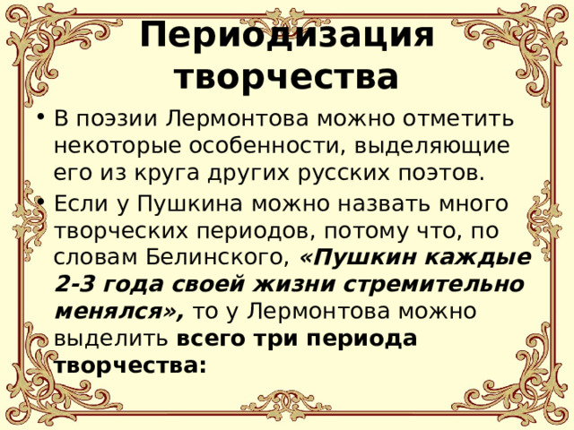 Периодизация творчества В поэзии Лермонтова можно отметить некоторые особенности, выделяющие его из круга других русских поэтов. Если у Пушкина можно назвать много творческих периодов, потому что, по словам Белинского, «Пушкин каждые 2-3 года своей жизни стремительно менялся», то у Лермонтова можно выделить всего три периода творчества: 