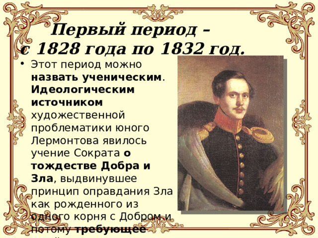 Первый период –  с 1828 года по 1832 год.   Этот период можно назвать ученическим . Идеологическим источником художественной проблематики юного Лермонтова явилось учение Сократа о тождестве Добра и Зла , выдвинувшее принцип оправдания Зла как рожденного из одного корня с Добром и потому требующее двойного сострадания (и к жертве, и к виновнику). 