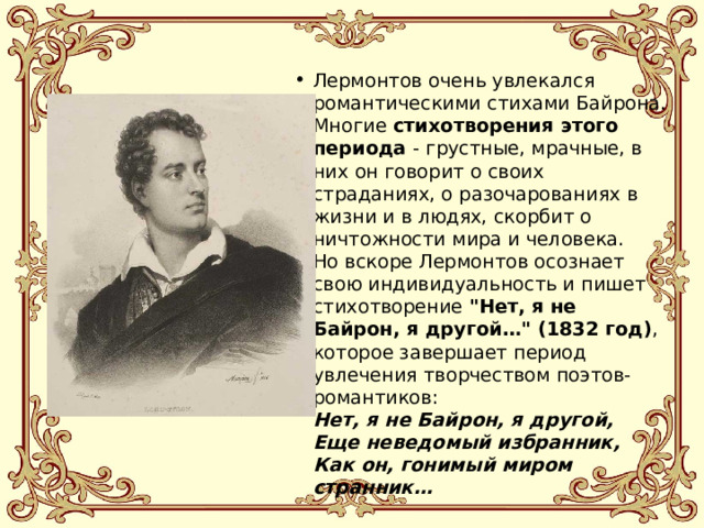 Лермонтов очень увлекался романтическими стихами Байрона. Многие стихотворения этого периода - грустные, мрачные, в них он говорит о своих страданиях, о разочарованиях в жизни и в людях, скорбит о ничтожности мира и человека.  Но вскоре Лермонтов осознает свою индивидуальность и пишет стихотворение 
