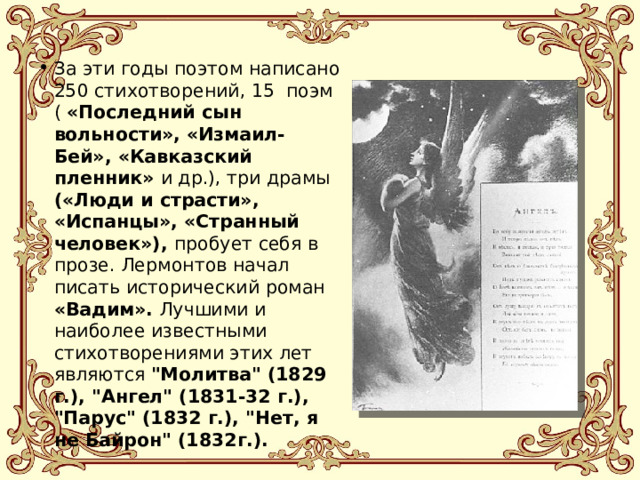 За эти годы поэтом написано 250 стихотворений, 15  поэм ( «Последний сын вольности», «Измаил-Бей», «Кавказский пленник» и др.), три драмы («Люди и страсти», «Испанцы», «Странный человек»), пробует себя в прозе. Лермонтов начал писать исторический роман «Вадим». Лучшими и наиболее известными стихотворениями этих лет являются 