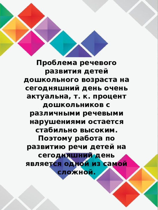 Проблема речевого развития детей дошкольного возраста на сегодняшний день очень актуальна, т. к. процент дошкольников с различными речевыми нарушениями остается стабильно высоким. Поэтому работа по развитию речи детей на сегодняшний день является одной из самой сложной. 