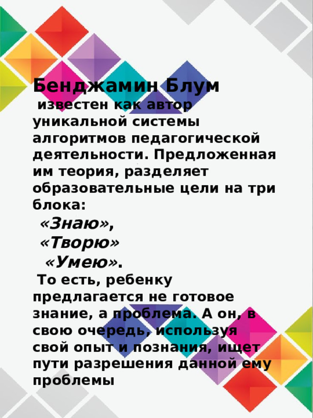 Бенджамин Блум   известен как автор уникальной системы алгоритмов педагогической деятельности. Предложенная им теория, разделяет образовательные цели на три блока:  «Знаю» ,   «Творю»    «Умею» .  То есть, ребенку предлагается не готовое знание, а проблема. А он, в свою очередь, используя свой опыт и познания, ищет пути разрешения данной ему проблемы 