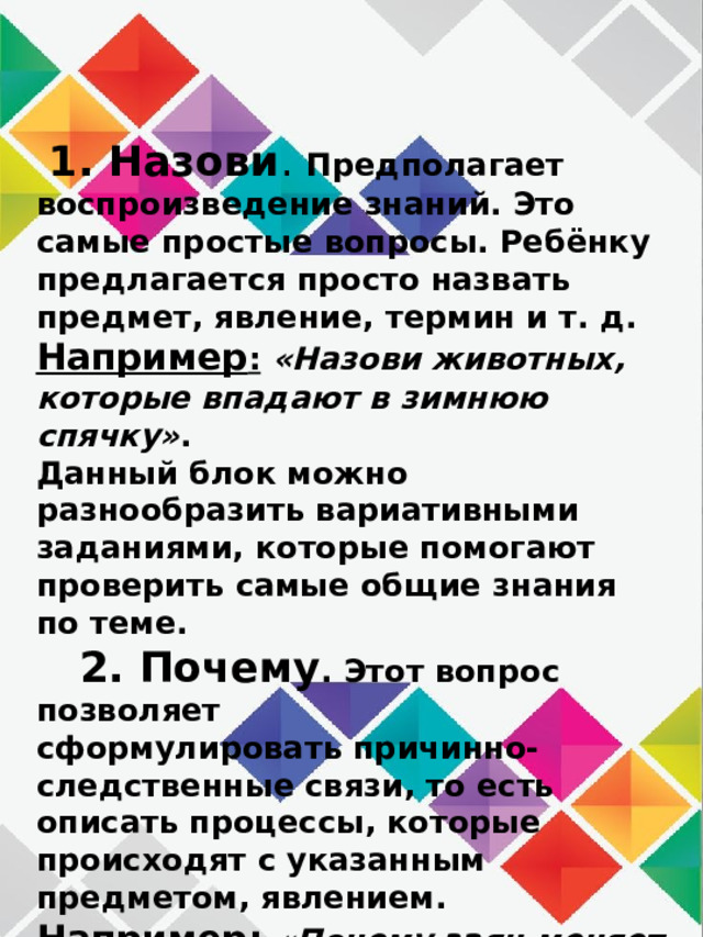  1. Назови . Предполагает воспроизведение знаний. Это самые простые вопросы. Ребёнку предлагается просто назвать предмет, явление, термин и т. д.  Например :   «Назови животных, которые впадают в зимнюю спячку» .  Данный блок можно разнообразить вариативными заданиями, которые помогают проверить самые общие знания по теме.  2. Почему . Этот вопрос позволяет сформулировать причинно-следственные связи, то есть описать процессы, которые происходят с указанным предметом, явлением.  Например : «Почему заяц меняет цвет меха зимой?».    