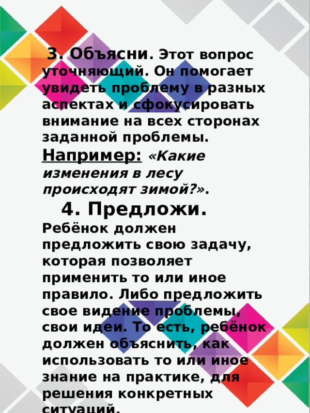  3. Объясни . Этот вопрос уточняющий. Он помогает увидеть проблему в разных аспектах и сфокусировать внимание на всех сторонах заданной проблемы.  Например:  «Какие изменения в лесу происходят зимой?» .  4. Предложи. Ребёнок должен предложить свою задачу, которая позволяет применить то или иное правило. Либо предложить свое видение проблемы, свои идеи. То есть, ребёнок должен объяснить, как использовать то или иное знание на практике, для решения конкретных ситуаций.   Например : «Предложи, как можно помочь лесным жителям зимой?».   