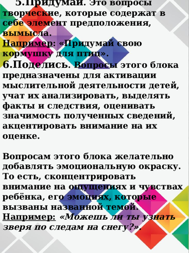 5.Придумай . Это вопросы творческие, которые содержат в себе элемент предположения, вымысла.  Например : « Придумай свою кормушку для птиц » .  6.Поделись . Вопросы этого блока предназначены для активации мыслительной деятельности детей, учат их анализировать, выделять факты и следствия, оценивать значимость полученных сведений, акцентировать внимание на их оценке.  Вопросам этого блока желательно добавлять эмоциональную окраску. То есть, сконцентрировать внимание на ощущениях и чувствах ребёнка, его эмоциях, которые вызваны названной темой.  Например:  « Можешь ли ты узнать зверя по следам на снегу? » .    
