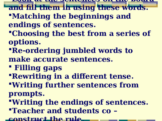 Look at the sentences on the board and fill them in using these words. Matching the beginnings and endings of sentences. Choosing the best from a series of options. Re-ordering jumbled words to make accurate sentences.  Filling gaps Rewriting in a different tense. Writing further sentences from prompts. Writing the endings of sentences. Teacher and students co – construct the rule.  