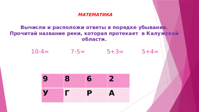  МАТЕМАТИКА   Вычисли и расположи ответы в порядке убывания. Прочитай название реки, которая протекает в Калужской области.   10-4= 7-5= 5+3= 5+4=   9 8 У 6 Г 2 Р А 