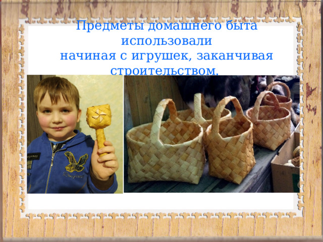 Предметы домашнего быта использовали  начиная с игрушек, заканчивая строительством.  