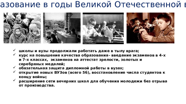 Образование в годы Великой Отечественной войны школы и вузы продолжали работать даже в тылу врага; курс на повышение качества образования – введение экзаменов в 4-х и 7-х классах, экзаменов на аттестат зрелости, золотых и серебряных медалей; обязательная защита дипломной работы в вузах; открытие новых ВУЗов (всего 56), восстановление числа студентов к концу войны; расширение сети вечерних школ для обучения молодежи без отрыва от производства. 