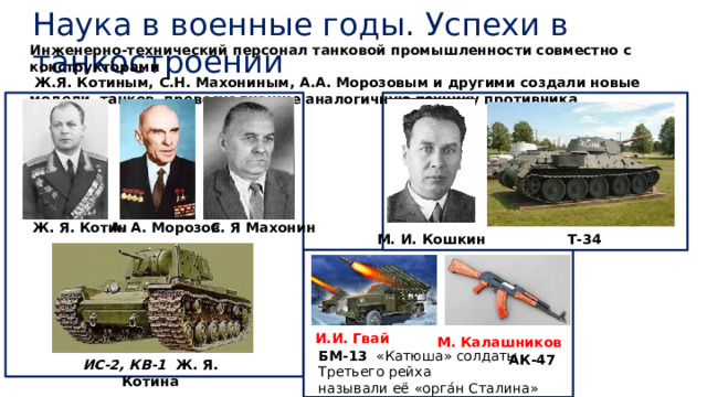 Наука в военные годы. Успехи в танкостроении Инженерно-технический персонал танковой промышленности совместно с конструкторами  Ж.Я. Котиным, С.Н. Махониным, А.А. Морозовым и другими создали новые модели танков, превосходившие аналогичную технику противника А. А. Морозов Ж. Я. Котин С. Я Махонин Т-34 М. И. Кошкин И.И. Гвай М. Калашников  ИС-2, КВ-1 Ж. Я. Котина БМ-13   «Катюша» солдаты Третьего рейха называли её «орга́н Сталина» АК-47 