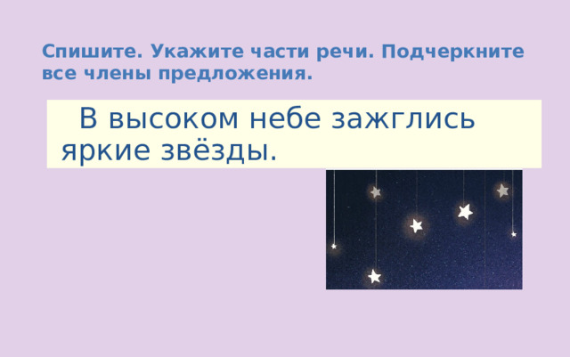 Спишите. Укажите части речи. Подчеркните все члены предложения.  В высоком небе зажглись яркие звёзды. 