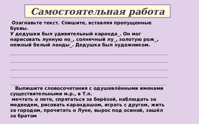 Самостоятельная работа  Озаглавьте текст. Спишите, вставляя пропущенные буквы. У дедушки был удивительный каранда_. Он мог нарисовать лунную но_, солнечный лу_, золотую рож_, нежный белый ланды_. Дедушка был художником. ___________________________________________________________________________________________________________________________________________________________________________________________________________________________________________________________________________________________________________________________________________________  Выпишите словосочетания с одушевлёнными именами существительными м.р., в Т.п.  мечтать о лете, спрятаться за берёзой, наблюдать за медведем, рисовать карандашом, играть с другом, жить за городом, прочитать о Луне, вырос под осиной, зашёл за братом ________________________________________________________________________________________________________________________________________ 