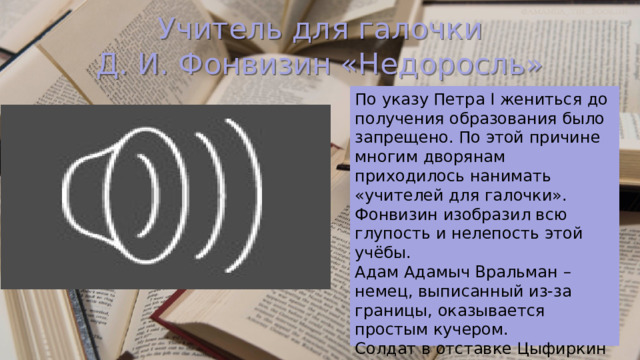 Учитель для галочки  Д. И. Фонвизин «Недоросль» По указу Петра I жениться до получения образования было запрещено. По этой причине многим дворянам приходилось нанимать «учителей для галочки». Фонвизин изобразил всю глупость и нелепость этой учёбы. Адам Адамыч Вральман – немец, выписанный из-за границы, оказывается простым кучером. Солдат в отставке Цыфиркин – единственный, кто хоть немного знает арифметику, но и его попытки обучить Митрофанушку тщетны. 