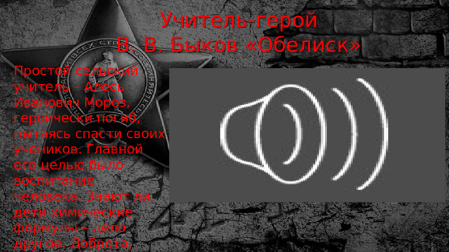 Учитель-герой  В. В. Быков «Обелиск» Простой сельский учитель – Алесь Иванович Мороз, героически погиб, пытаясь спасти своих учеников. Главной его целью было воспитание человека. Знают ли дети химические формулы – дело другое. Доброта, храбрость и отзывчивость – вот главные качества, необходимые для просвещения сердца. 