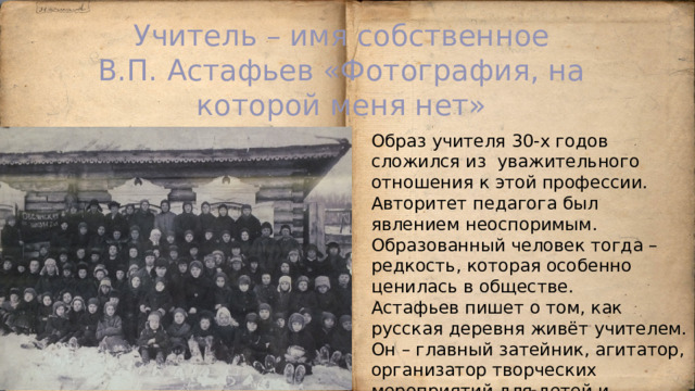 Учитель – имя собственное  В.П. Астафьев «Фотография, на которой меня нет» Образ учителя 30-х годов сложился из уважительного отношения к этой профессии. Авторитет педагога был явлением неоспоримым. Образованный человек тогда – редкость, которая особенно ценилась в обществе. Астафьев пишет о том, как русская деревня живёт учителем. Он – главный затейник, агитатор, организатор творческих мероприятий для детей и взрослых. 