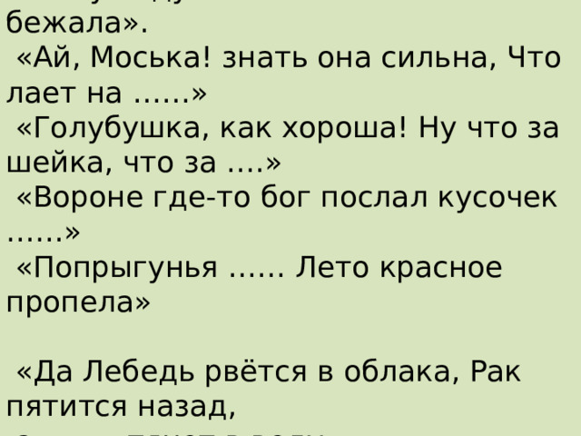 «На ту беду …… близёхонько бежала».  «Ай, Моська! знать она сильна, Что лает на ……»  «Голубушка, как хороша! Ну что за шейка, что за ….»  «Вороне где-то бог послал кусочек ……»  «Попрыгунья …… Лето красное пропела»    «Да Лебедь рвётся в облака, Рак пятится назад,  а ……. тянет в воду» 