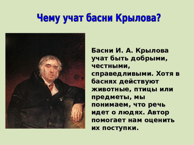 Басни И. А. Крылова учат быть добрыми, честными, справедливыми. Хотя в баснях действуют животные, птицы или предметы, мы понимаем, что речь идет о людях. Автор помогает нам оценить их поступки. 