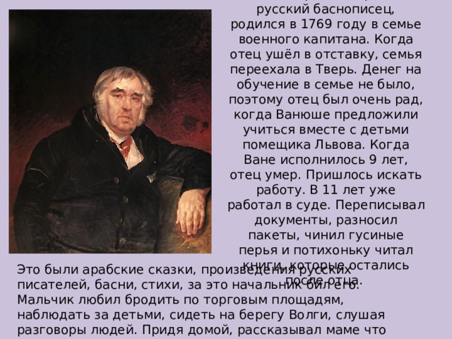 Иван Андреевич Крылов, русский баснописец, родился в 1769 году в семье военного капитана. Когда отец ушёл в отставку, семья переехала в Тверь. Денег на обучение в семье не было, поэтому отец был очень рад, когда Ванюше предложили учиться вместе с детьми помещика Львова. Когда Ване исполнилось 9 лет, отец умер. Пришлось искать работу. В 11 лет уже работал в суде. Переписывал документы, разносил пакеты, чинил гусиные перья и потихоньку читал книги, которые остались после отца. Это были арабские сказки, произведения русских писателей, басни, стихи, за это начальник бил его. Мальчик любил бродить по торговым площадям, наблюдать за детьми, сидеть на берегу Волги, слушая разговоры людей. Придя домой, рассказывал маме что видел и изображал забавные сценки, которые тут же сочинял. 