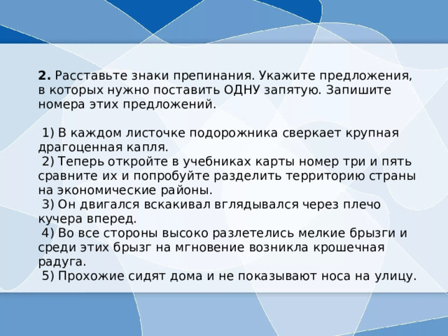  2.  Расставьте знаки препинания. Укажите предложения, в которых нужно поставить ОДНУ запятую. Запишите номера этих предложений.      1) В каждом листочке подорожника сверкает крупная драгоценная капля.   2) Теперь откройте в учебниках карты номер три и пять сравните их и попробуйте разделить территорию страны на экономические районы.   3) Он двигался вскакивал вглядывался через плечо кучера вперед.   4) Во все стороны высоко разлетелись мелкие брызги и среди этих брызг на мгновение возникла крошечная радуга.   5) Прохожие сидят дома и не показывают носа на улицу. 