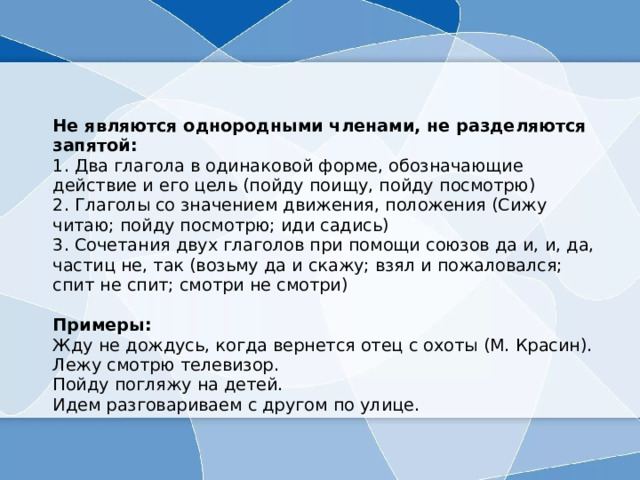  Не являются однородными членами, не разделяются запятой:  1. Два глагола в одинаковой форме, обозначающие действие и его цель (пойду поищу, пойду посмотрю)   2. Глаголы со значением движения, положения (Сижу читаю; пойду посмотрю; иди садись)  3. Сочетания двух глаголов при помощи союзов да и, и, да, частиц не, так (возьму да и скажу; взял и пожаловался; спит не спит; смотри не смотри)   Примеры:  Жду не дождусь, когда вернется отец с охоты (М. Красин).  Лежу смотрю телевизор.   Пойду погляжу на детей.   Идем разговариваем с другом по улице. 