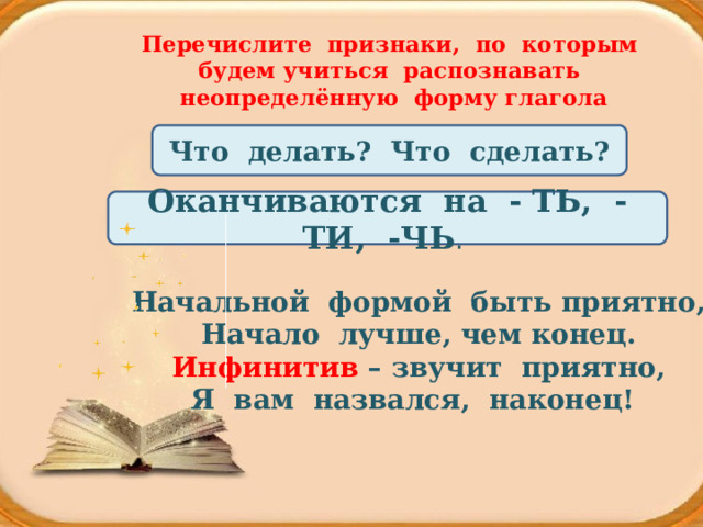 Перечислите признаки, по которым будем учиться распознавать неопределённую форму глагола Что делать? Что сделать? Оканчиваются на - ТЬ, -ТИ, -ЧЬ . Начальной формой быть приятно,  Начало лучше, чем конец.  Инфинитив – звучит приятно,  Я вам назвался, наконец!    