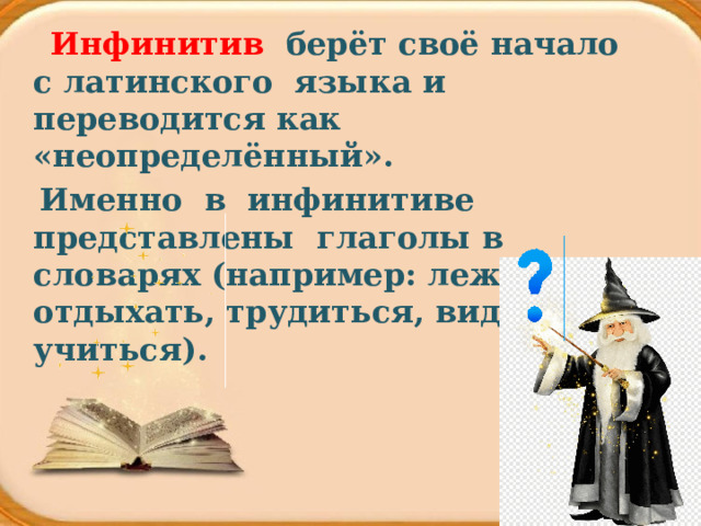  Инфинитив берёт своё начало с латинского языка и переводится как «неопределённый».   Именно в  инфинитиве представлены  глаголы в словарях (например: лежать, отдыхать, трудиться, видеть, учиться). 