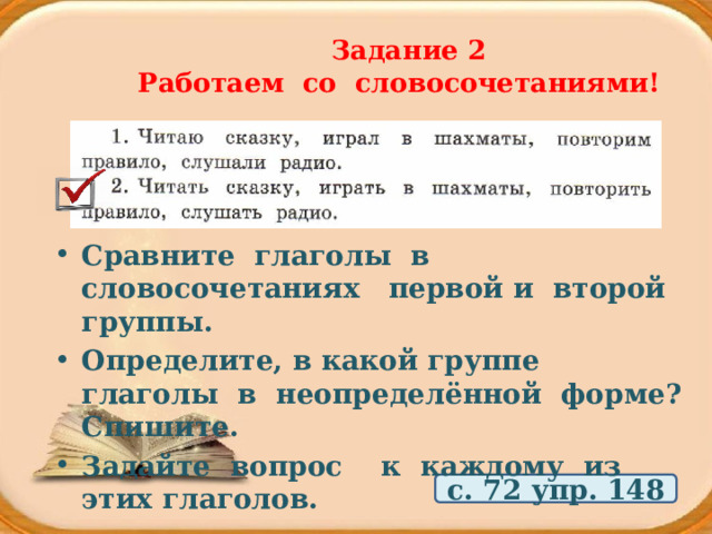  Задание 2  Работаем со словосочетаниями! Сравните глаголы в словосочетаниях первой и второй группы. Определите, в какой группе глаголы в неопределённой форме? Спишите. Задайте вопрос к каждому из этих глаголов. с. 72 упр. 148 