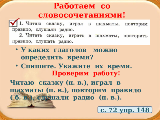 Работаем со словосочетаниями! У каких глаголов можно определить время? Спишите. Укажите их время. Проверим работу! Читаю сказку (н. в.), играл в шахматы (п. в.), повторим правило ( б. в.), слушали радио (п. в.). с. 72 упр. 148 