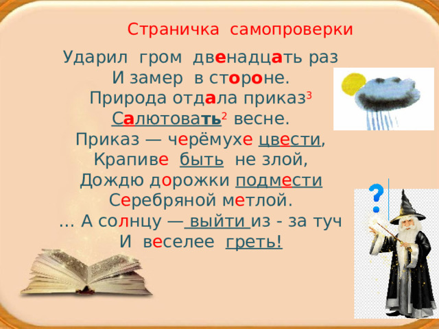 Страничка самопроверки Ударил гром дв е надц а ть раз  И замер в ст о р о не.  Природа отд а ла приказ 3  С а лютова ть 2  весне. Приказ — ч е рёмух е  цв е сти , Крапив е  быть  не злой, Дождю д о рожки подм е сти С е ребряной м е тлой. … А со л нцу — выйти из - за туч И в е селее греть! 