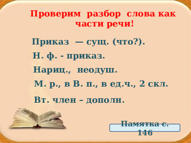 Проверим разбор слова как части речи! Приказ  — сущ. (что?). Н. ф. - приказ. Нариц., неодуш. М. р., в В. п., в ед.ч., 2 скл. Вт. член – дополн. Памятка с. 146 