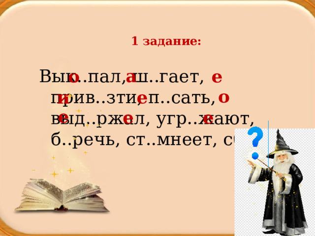   1 задание:   а Вык..пал, ш..гает, прив..зти, п..сать, выд..ржал, угр..жают, б..речь, ст..мнеет, сб..гут о е о и е е е е 