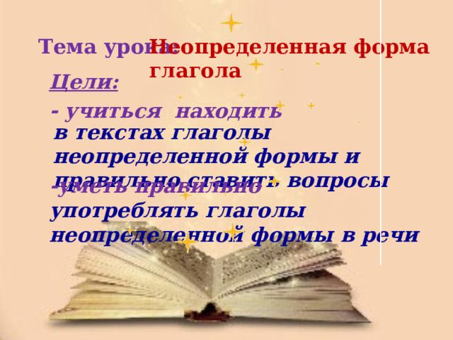 Тема урока: Неопределенная форма глагола Цели: - учиться находить в текстах глаголы неопределенной формы и правильно ставить вопросы -уметь правильно употреблять глаголы неопределенной формы в речи 