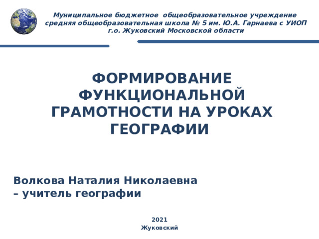 Муниципальное бюджетное общеобразовательное учреждение  средняя общеобразовательная школа № 5 им. Ю.А. Гарнаева c УИОП  г.о. Жуковский Московской области ФОРМИРОВАНИЕ ФУНКЦИОНАЛЬНОЙ ГРАМОТНОСТИ НА УРОКАХ ГЕОГРАФИИ Волкова Наталия Николаевна – учитель географии 2021 Жуковский 