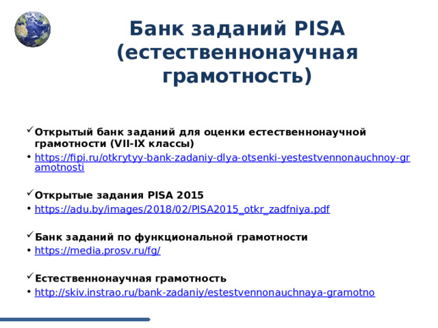 Банк заданий PISA (естественнонаучная грамотность)      Открытый банк заданий для оценки естественнонаучной грамотности (VII-IX классы) https://fipi.ru/otkrytyy-bank-zadaniy-dlya-otsenki-yestestvennonauchnoy-gramotnosti Открытые задания PISA 2015 https://adu.by/images/2018/02/PISA2015_otkr_zadfniya.pdf Банк заданий по функциональной грамотности https://media.prosv.ru/fg/ Естественнонаучная грамотность http://skiv.instrao.ru/bank-zadaniy/estestvennonauchnaya-gramotno 