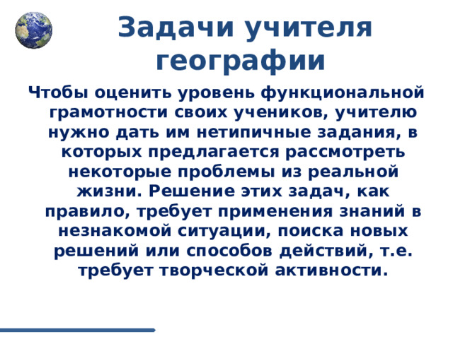 Задачи учителя географии Чтобы оценить уровень функциональной грамотности своих учеников, учителю нужно дать им нетипичные задания, в которых предлагается рассмотреть некоторые проблемы из реальной жизни. Решение этих задач, как правило, требует применения знаний в незнакомой ситуации, поиска новых решений или способов действий, т.е. требует творческой активности. 