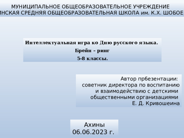 МУНИЦИПАЛЬНОЕ ОБЩЕОБРАЗОВАТЕЛЬНОЕ УЧРЕЖДЕНИЕ АХИНСКАЯ СРЕДНЯЯ ОБЩЕОБРАЗОВАТЕЛЬНАЯ ШКОЛА им. К.Х. ШОБОЕВА Интеллектуальная игра ко Дню русского языка. Брейн – ринг 5-8 классы. Автор пр6езентации: советник директора по воспитанию и взаимодействию с детскими общественными организациями Е. Д. Кривошеина Ахины 06.06.2023 г. 