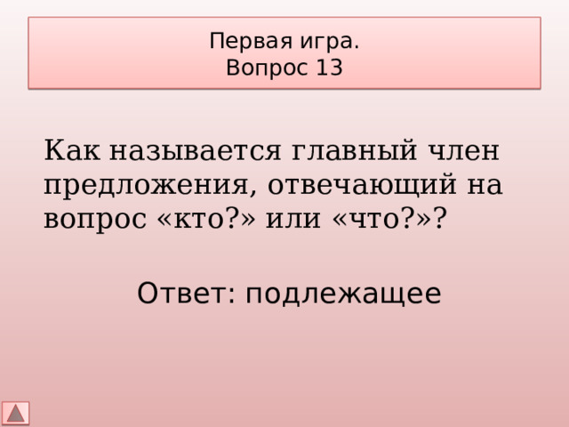 Первая игра.  Вопрос 13 Как называется главный член предложения, отвечающий на вопрос «кто?» или «что?»? Ответ: подлежащее 