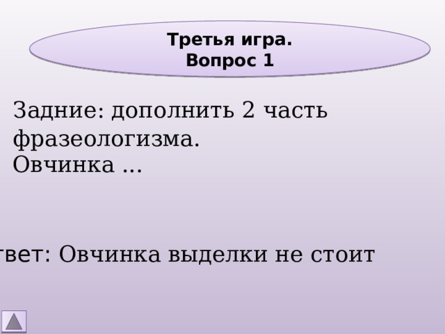 Третья игра. Вопрос 1 Задние: дополнить 2 часть фразеологизма. Овчинка ... Ответ: Овчинка выделки не стоит 