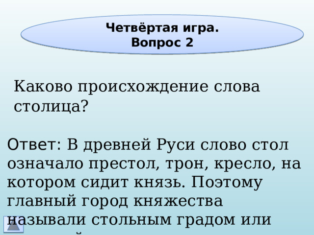 Четвёртая игра. Вопрос 2 Каково происхождение слова столица? Ответ: В древней Руси слово стол означало престол, трон, кресло, на котором сидит князь. Поэтому главный город княжества называли стольным градом или столицей 