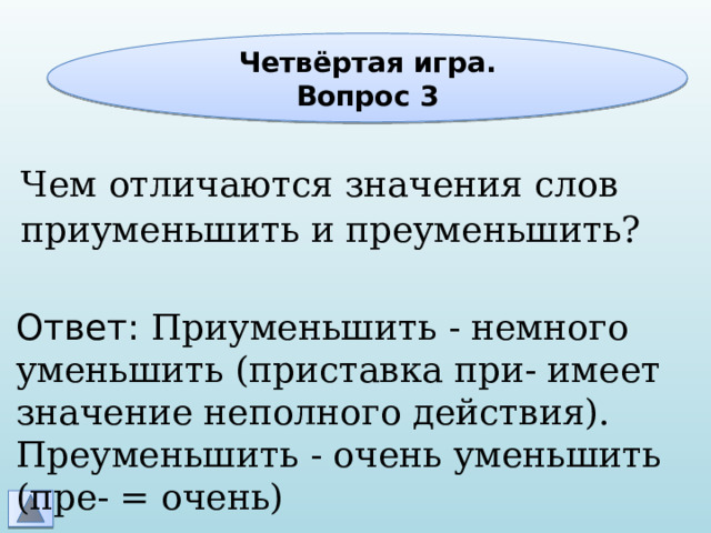 Четвёртая игра. Вопрос 3 Чем отличаются значения слов приуменьшить и преуменьшить? Ответ: Приуменьшить - немного уменьшить (приставка при- имеет значение неполного действия). Преуменьшить - очень уменьшить (пре- = очень) 