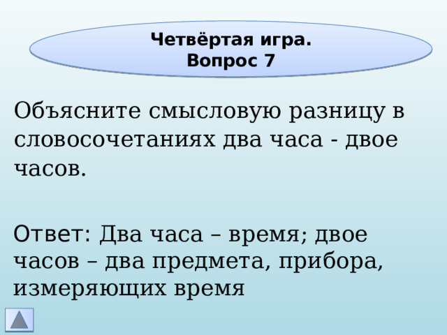 Четвёртая игра. Вопрос 7 Объясните смысловую разницу в словосочетаниях два часа - двое часов. Ответ: Два часа – время; двое часов – два предмета, прибора, измеряющих время 