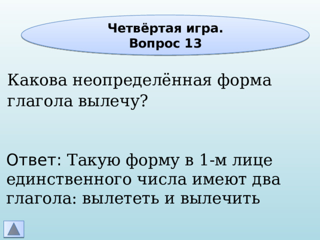 Четвёртая игра. Вопрос 13 Какова неопределённая форма глагола вылечу? Ответ: Такую форму в 1-м лице единственного числа имеют два глагола: вылететь и вылечить 