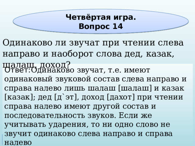 Четвёртая игра. Вопрос 14 Одинаково ли звучат при чтении слева направо и наоборот слова дед, казак, шалаш, доход? Ответ: Одинаково звучат, т.е. имеют одинаковый звуковой состав слева направо и справа налево лишь шалаш [шалаш] и казак [казак]; дед [д`эт], доход [дахот] при чтении справа налево имеют другой состав и последовательность звуков. Если же учитывать ударения, то ни одно слово не звучит одинаково слева направо и справа налево 