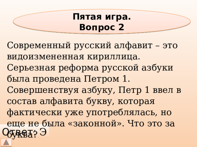 Пятая игра. Вопрос 2 Современный русский алфавит – это видоизмененная кириллица. Серьезная реформа русской азбуки была проведена Петром 1. Совершенствуя азбуку, Петр 1 ввел в состав алфавита букву, которая фактически уже употреблялась, но еще не была «законной». Что это за буква? Ответ: Э 