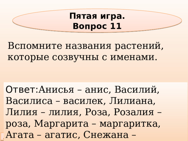 Пятая игра. Вопрос 11 Вспомните названия растений, которые созвучны с именами. Ответ: Анисья – анис, Василий, Василиса – василек, Лилиана, Лилия – лилия, Роза, Розалия – роза, Маргарита – маргаритка, Агата – агатис, Снежана – подснежник и др. 